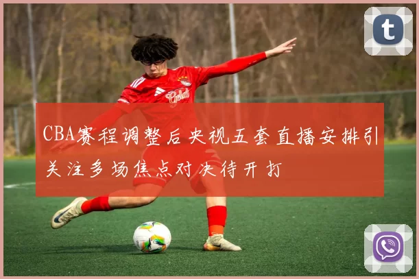 CBA赛程调整后央视五套直播安排引关注多场焦点对决待开打