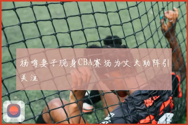 杨鸣妻子现身CBA赛场为丈夫助阵引关注