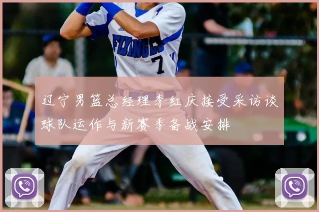 辽宁男篮总经理李红庆接受采访谈球队运作与新赛季备战安排