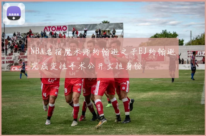 NBA名宿魔术师约翰逊之子EJ约翰逊完成变性手术公开女性身份