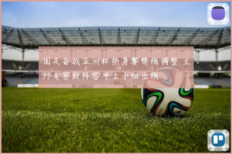 国足备战亚洲杯热身赛锋线调整 主帅考察新阵容冲击小组出线