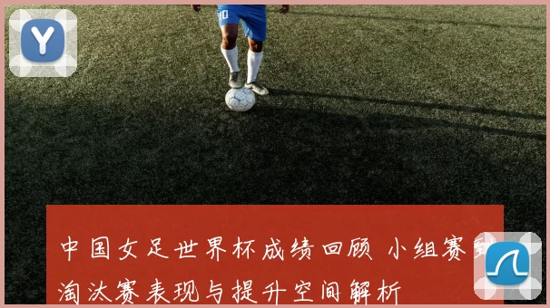 中国女足世界杯成绩回顾 小组赛到淘汰赛表现与提升空间解析