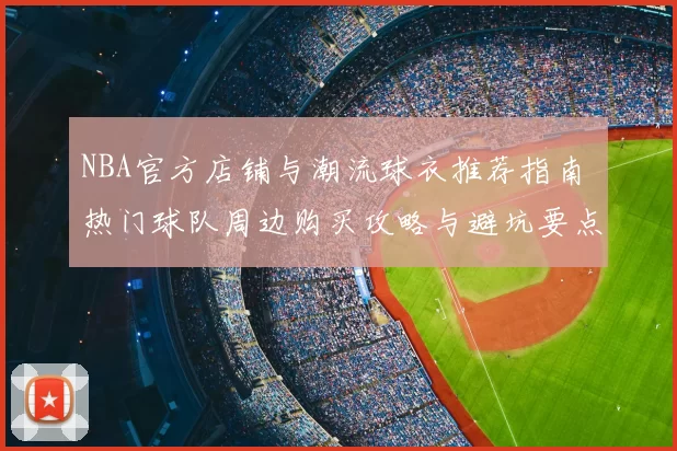 NBA官方店铺与潮流球衣推荐指南 热门球队周边购买攻略与避坑要点