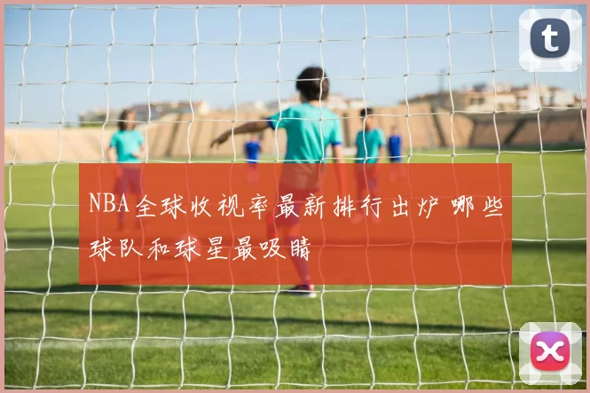 NBA全球收视率最新排行出炉 哪些球队和球星最吸睛
