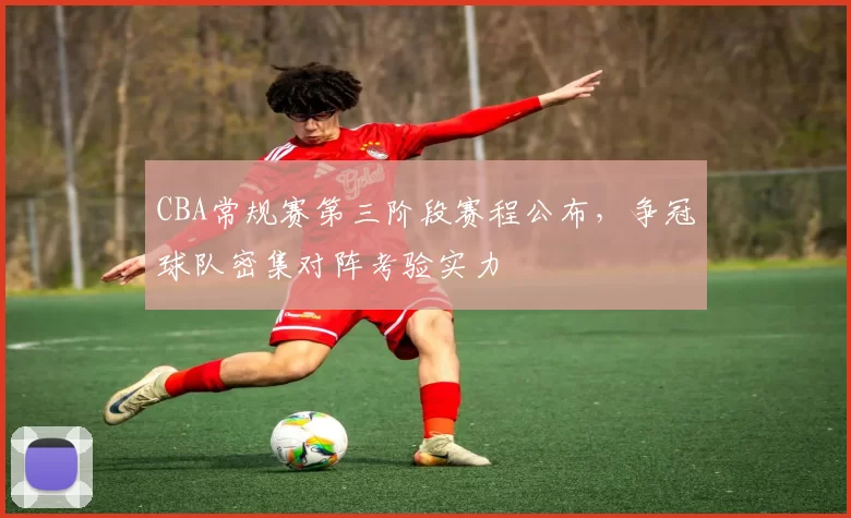 CBA常规赛第三阶段赛程公布，争冠球队密集对阵考验实力