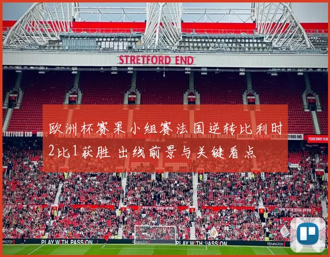 欧洲杯赛果小组赛法国逆转比利时2比1获胜 出线前景与关键看点