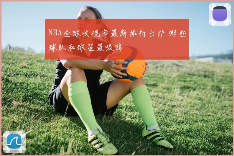 NBA全球收视率最新排行出炉 哪些球队和球星最吸睛