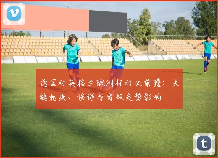 德国对英格兰欧洲杯对决前瞻：关键轮换、伤停与晋级走势影响