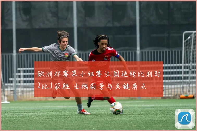 欧洲杯赛果小组赛法国逆转比利时2比1获胜 出线前景与关键看点