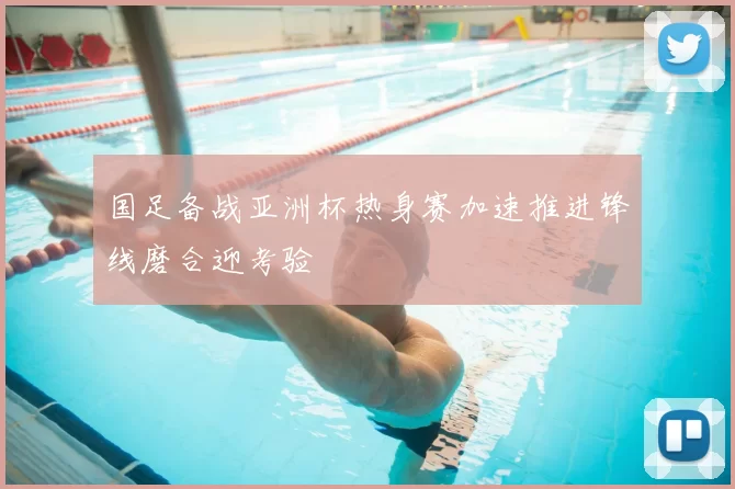 国足备战亚洲杯热身赛加速推进锋线磨合迎考验